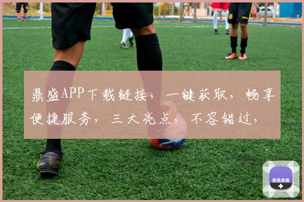鼎盛APP下载链接，一键获取，畅享便捷服务，三大亮点，不容错过，速来下载