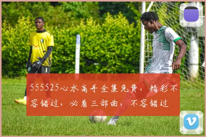 555525心水高手全集免费，精彩不容错过，必看三部曲，不容错过