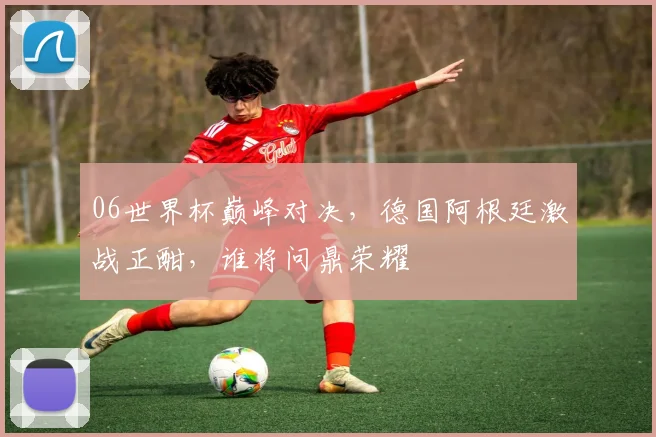 06世界杯巅峰对决，德国阿根廷激战正酣，谁将问鼎荣耀