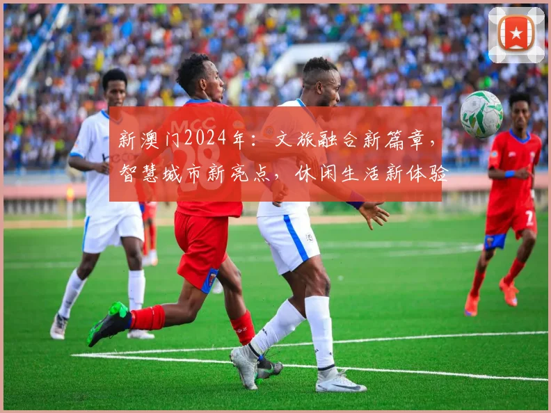 新澳门2024年：文旅融合新篇章，智慧城市新亮点，休闲生活新体验